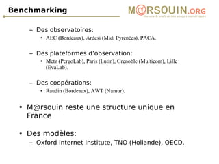 Benchmarking Des observatoires:  AEC (Bordeaux), Ardesi (Midi Pyrénées), PACA. Des plateformes d’observation:  Metz (PergoLab), Paris (Lutin), Grenoble (Multicom), Lille (EvaLab). Des coopérations:  Raudin (Bordeaux), AWT (Namur). M@rsouin reste une structure unique en France Des modèles:  Oxford Internet Institute, TNO (Hollande), OECD. 