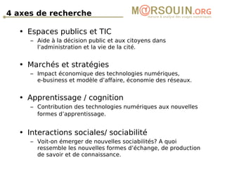 4 axes de recherche   Espaces publics et TIC Aide à la décision public et aux citoyens dans l’administration et la vie de la cité. Marchés et stratégies Impact économique des technologies numériques,  e-business et modèle d’affaire, économie des réseaux. Apprentissage / cognition Contribution des technologies numériques aux nouvelles formes d’apprentissage.   Interactions sociales/ sociabilité Voit-on émerger de nouvelles sociabilités? A quoi ressemble les nouvelles formes d’échange, de production de savoir et de connaissance. 
