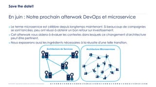 OCTO © 2018 - Reproduction interdite sans autorisation écrite préalable
En juin : Notre prochain afterwork DevOps et microservice
¤ Le terme microservice est célèbre depuis longtemps maintenant. Si beaucoup de compagnies
se sont lancées, peu ont réussi à obtenir un bon retour sur investissement.
¤ Cet afterwork vous aidera à évaluer les contextes dans lesquels ce changement d'architecture
peut être pertinent.
¤ Nous exposerons aussi les ingrédients nécessaires à la réussite d'une telle transition.
Save the date!!
 