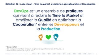 OCTO © 2018 - Reproduction interdite sans autorisation écrite préalable 14
Définition #3 : notre vision – Time to Market, excellence opérationnelle et Coopération
DevOps est un ensemble de pratiques
qui visent à réduire le Time to Market et
améliorer la Qualité en optimisant la
Coopération* entre les Développeurs et
la Production
* Coopération :
« Le comportement de chacun augmente la performance de l'autre… »
Y. Morieux (Senior Partner au BCG ) @ USI 2010
 