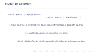 OCTO © 2018 - Reproduction interdite sans autorisation écrite préalable 4
Pourquoi cet évènement?
« Je suis DevOps, j’ai déployé Jenkins»
« Je suis DevOps, j’ai remplacé mes développeurs et mes Ops par des profils DevOps»
« Je suis DevOps, j’ai une infrastructure virtualisée»
« Je suis déjà DevOps, les développeurs déploient directement en production»
« Je suis DevOps, j’ai déployé l’outil XYZ»
 