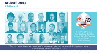 OCTO © 2018 - Reproduction interdite sans autorisation écrite préalable
NOUS CONTACTER
info@octo.ch
46
Coaching DevOps
Etat des lieux DevOps
Training DevOps Tooling
& practices
Bootstrapping
+ + + +
+ + + +
+
+
+ +
+
+
+ + + +
“The two most important assets of a company cannot be seen in its balance sheet:
its reputation and its people” Henry Ford
46OCTO © 2018 - Reproduction interdite sans autorisation écrite préalable
 