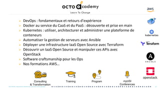 OCTO © 2018 - Reproduction interdite sans autorisation écrite préalable
Ø DevOps : fondamentaux et retours d’expérience
Ø Docker au service du CaaS et du PaaS : découverte et prise en main
Ø Kubernetes : utiliser, architecturer et administrer une plateforme de
conteneurs
Ø Automatiser la gestion de serveurs avec Ansible
Ø Déployer une infrastructure IaaS Open Source avec Terraform
Ø Découvrir un IaaS Open Source et manipuler ces APIs avec
OpenStack
Ø Software craftsmanship pour les Ops
Ø Nos formations AWS…
Consulting
& Transformation
Training Program myUSI
Conferences
47OCTO © 2018 - Reproduction interdite sans autorisation écrite préalable
 
