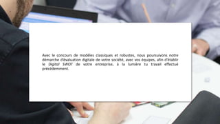 Avec le concours de modèles classiques et robustes, nous poursuivons notre
démarche d’évaluation digitale de votre société, avec vos équipes, afin d’établir
le Digital SWOT de votre entreprise, à la lumière tu travail effectué
précédemment.
 