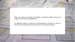Enfin, nous opérons la synthèse afin d’établir un diagnostic digital couvrant une
vingtaine de composantes digitales clés.
Ce diagnostic digital est assorti de recommandations concrètes, de nature à
favoriser la prise de décisions et à permettre la mise en place d’actions.
 