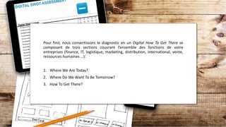 Pour finir, nous convertissons le diagnostic en un Digital How To Get There se
composant de trois sections couvrant l’ensemble des fonctions de votre
entreprises (finance, IT, logistique, marketing, distribution, international, vente,
ressources humaines …):
1. Where We Are Today?
2. Where Do We Want To Be Tomorrow?
3. How To Get There?
 