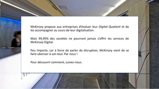 McKinsey propose aux entreprises d’évaluer leur Digital Quotient et de
les accompagner au cours de leur digitalisation.
Mais 99,99% des sociétés ne pourront jamais s’offrir les services de
McKinsey Digital.
Peu importe, car à force de parler de disruption, McKinsey vient de se
faire uberiser à son tour. Par nous !
Pour découvrir comment, suivez-nous.
 