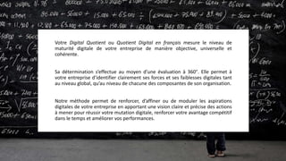 Votre Digital Quotient ou Quotient Digital en français mesure le niveau de
maturité digitale de votre entreprise de manière objective, universelle et
cohérente.
Sa détermination s’effectue au moyen d’une évaluation à 360°. Elle permet à
votre entreprise d’identifier clairement ses forces et ses faiblesses digitales tant
au niveau global, qu’au niveau de chacune des composantes de son organisation.
Notre méthode permet de renforcer, d’affiner ou de moduler les aspirations
digitales de votre entreprise en apportant une vision claire et précise des actions
à mener pour réussir votre mutation digitale, renforcer votre avantage compétitif
dans le temps et améliorer vos performances.
 