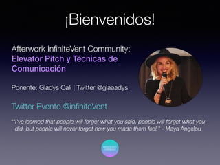 ¡Bienvenidos!
““I've learned that people will forget what you said, people will forget what you
did, but people will never forget how you made them feel.” - Maya Angelou
Afterwork InﬁniteVent Community:
Elevator Pitch y Técnicas de
Comunicación
Ponente: Gladys Cali | Twitter @glaaadys
Twitter Evento @inﬁniteVent
 
