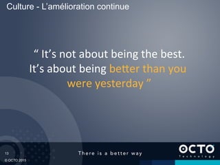 13
© OCTO 2015
“	
  It’s	
  not	
  about	
  being	
  the	
  best.	
  
It’s	
  about	
  being	
  be1er	
  than	
  you	
  
were	
  yesterday	
  ”	
  
Culture - L’amélioration continue
 