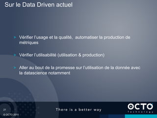 21
© OCTO 2015
Vérifier l’usage et la qualité, automatiser la production de
métriques
Vérifier l’utilisabilité (utilisation & production)
Aller au bout de la promesse sur l’utilisation de la donnée avec
la datascience notamment
Sur le Data Driven actuel
 