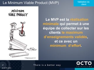 27
© OCTO 2015
Le Minimum Viable Product (MVP) Validation du
client
Le MVP est la réalisation
minimale qui permet à une
équipe de collecter sur les
clients le maximum
d’enseignements validés,
et ce avec un
minimum d’effort.
 
