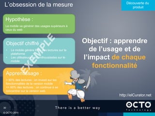 30
© OCTO 2015
L’obsession de la mesure Découverte du
produit
Objectif : apprendre
de l’usage et de
l’impact de chaque
fonctionnalité
Hypothèse :
Le mobile va générer des usages supérieurs à
ceux du web
Apprentissage :
> 60% des lectures : on investi sur les
fonctionnalités de la version mobile
<= 60% des lectures : on continue à se
concentrer sur la version web
Objectif chiffré :
•  Le mobile génère 60% des lectures sur la
plateforme
•  Les utilisateurs sont enthousiastes sur le
mobile
http://elCurator.net
 