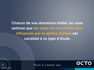 36
© OCTO 2015
Chacun de vos domaines métier où vous
estimez que les actes de vos clients sont
influencés par la sphère digitale est
candidat à ce type d’étude.
 