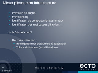 47
© OCTO 2015
Prévision de panne
Provisionning
Identification de comportements anormaux
Identification des root causes d’incident…
Je le fais déjà non?
Oui mais limité par :
  Hétérogénéité des plateformes de supervision
  Volume de données (pas d’historique)
Mieux piloter mon infrastructure
 