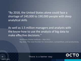 66
© OCTO 2015
“By	
  2018,	
  the	
  United	
  States	
  alone	
  could	
  face	
  a	
  
shortage	
  of	
  140,000	
  to	
  190,000	
  people	
  with	
  deep	
  
analy@cal	
  skills	
  
	
  
As	
  well	
  as	
  1.5	
  million	
  managers	
  and	
  analysts	
  with	
  
the	
  know-­‐how	
  to	
  use	
  the	
  analysis	
  of	
  big	
  data	
  to	
  
make	
  eﬀec@ve	
  decisions.”	
  
McKinsey	
  Global	
  Ins@tute	
  –	
  Mai	
  2011	
  
Big	
  data:	
  The	
  next	
  fron@er	
  for	
  innova@on,	
  compe@@on,	
  and	
  produc@vity	
  
 