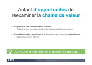 31
Suppression des intermédiaires inutiles
  Grâce à la mise en relation directe entre producteurs et consommateurs
Consolidation et externalisation à des acteurs proposant des plateformes
  Spécialisation (effet d’échelle)
Autant d’opportunités de
réexaminer la chaine de valeur
Au final, une approche très lean de recherche du gaspillage…
 