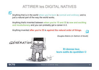 39
Et donnez leur,
leurs outils du quotidien ☺
Anything that is in the world when you're born is normal and ordinary and is
just a natural part of the way the world works.
Anything that's invented between when you're 15 and 35 is new and exciting
and revolutionary and you can probably get a career in it.
Anything invented after you're 35 is against the natural order of things.
Douglas Adams (in Salmon of doubt)
ATTIRER les DIGITAL NATIVES
 