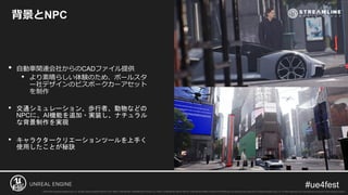 背景とNPC
• 自動車関連会社からのCADファイル提供
• より素晴らしい体験のため、ポールスタ
ー社デザインのビスポークカーアセット
を制作
• 交通シミュレーション、歩行者、動物などの
NPCに、AI機能を追加・実装し、ナチュラル
な背景制作を実現
• キャラクタークリエーションツールを上手く
使用したことが秘訣
 