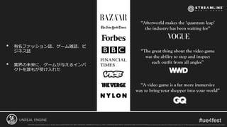 • 有名ファッション誌、ゲーム雑誌、ビ
ジネス誌
• 業界の未来に、ゲームが与えるインパ
クトを誰もが受け入れた
“Afterworld makes the ‘quantum leap’
the industry has been waiting for”
“The great thing about the video game
was the ability to stop and inspect
each outfit from all angles”
“A video game is a far more immersive
way to bring your shopper into your world”
 