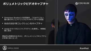 • Dimension Studiosとの共同制作…これまでにない、
最大数のボリュメトリックビデオキャプチャを実装
• 50点の2021秋コレクションをキャプチャ
• Unreal のマイクロソフトプラグインを使用し、時間短
縮に成功
神秘的な雰囲気を出すのに、ボリュメトリックキャプチャ
が非常に役に立った
ボリュメトリックビデオキャプチャ
 