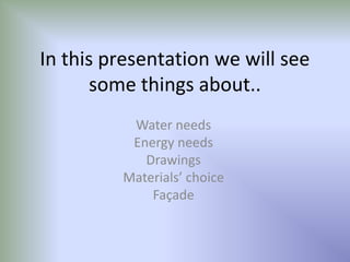 In this presentation we will see some things about.. Water needs Energy needs Drawings Materials’ choice Façade 