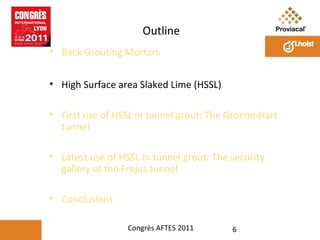 Outline
• Back Grouting Mortars
• High Surface area Slaked Lime (HSSL)
• First use of HSSL in tunnel grout: The Groene-Hart
tunnel
• Latest use of HSSL in tunnel grout: The security
gallery of the Frejus tunnel
• Conclusions
Congrès AFTES 2011

6

 