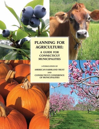 PLANNING FOR
AGRICULTURE:
    A GUIDE FOR
   CONNECTICUT
   MUNICIPALITIES

     A PUBLICATION OF

AMERICAN FARMLAND TRUST
           AND
CONNECTICUT CONFERENCE
   OF MUNICIPALITIES
 
