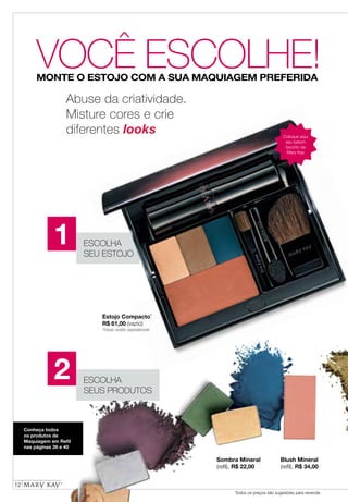 12
Todos os preços são sugestões para revenda
VOCÊ ESCOLHE!MONTE O ESTOJO COM A SUA MAQUIAGEM PREFERIDA
ESCOLHA
SEU ESTOJO
Sombra Mineral
(refil), R$ 22,00
Blush Mineral
(refil), R$ 34,00
Estojo Compacto*
R$ 61,00 (vazio)
Conheça todos
os produtos de
Maquiagem em Refil
nas páginas 39 e 40
ESCOLHA
SEUS PRODUTOS
Abuse da criatividade.
Misture cores e crie
diferentes looks Coloque aqui
seu batom
favorito da
Mary Kay
1
2
Produto vendido separadamente
 