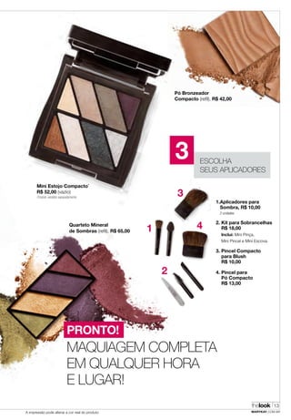 thelook
MARYKAY.COM.BRA impressão pode alterar a cor real do produto
13
Produto vendido separadamente
Quarteto Mineral
de Sombras (refil), R$ 65,00
2. Kit para Sobrancelhas
R$ 18,00
Inclui: Mini Pinça,
Mini Pincel e Mini Escova.
1.Aplicadores para
Sombra, R$ 10,00
2 unidades
4. Pincel para
Pó Compacto
R$ 13,00
3. Pincel Compacto
para Blush
R$ 10,00
1
2
3
4
MAQUIAGEM COMPLETA
EM QUALQUER HORA
E LUGAR!
PRONTO!
Pó Bronzeador
Compacto (refil), R$ 42,00
ESCOLHA
SEUS APLICADORES
3
Mini Estojo Compacto*
R$ 52,00 (vazio)
 