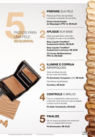 A impressão pode alterar a cor real do produto
5
1
2
3
4
5
PASSOS PARA
UMA PELE
SEQUINHA:
PREPARE SUA PELE
Reduza as linhas de expressão
e aumente a duração da sua base.
Primer Facial Fixador
de Maquiagem FPS 15, R$ 65,00
APLIQUE SUA BASE
Deixe sua pele linda o dia todo,
protegida do calor e da umidade.
Base Líquida TimeWise®
Acabamento Matte, R$ 59,90
Base Líquida TimeWise®
Acabamento Luminoso, R$ 59,90
CC Cream Multibenefícios
FPS 15, R$ 59,90
ILUMINE E CORRIJA
IMPERFEIÇÕES
Deixe as áreas escuras
do seu rosto iluminadas.
Pó Iluminador Compacto (refil), R$ 42,00
Camufle as imperfeições.
Corretivo, R$ 38,00
CONTROLE O BRILHO
Crie um acabamento matte que dura
o dia todo. Uma única cor que se adapta
a todos os tons de pele.
Pó Solto Translúcido, R$ 59,00
FINALIZE
Dê um toque de saúde nos contornos
com um acabamento bronze.
Pó Bronzeador, R$ 42,00
MARYKAY.COM.BR
15thelook
Estojo compacto é vendido separadamente
 