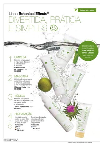 Linha Botanical Effects®
DIVERTIDA, PRÁTICA
E SIMPLES
TÔNICO
Remove suavemente
os resíduos e proporciona
sensação suave
e refrescante.
Tônico Refrescante 147 ml
R$ 32,00
MÁSCARA
Hidrata e limpa os poros,
deixando a pele suave
e renovada. Use duas
a três vezes por semana.
Máscara Facial 113 g
R$ 54,00
LIMPEZA
Remove a maquiagem
e impurezas, deixando
a pele saudável
e renovada.
Creme ou Gel
de Limpeza 113 g
R$ 32,00
Hidratante
FPS 30
88 ml
R$ 42,00
Hidratante
88 ml
R$ 32,00
HIDRATAÇÃO
Hidrata e protege
contra os raios UVA
e UVB. Para todos
os tipos de pele.
Tem absorção rápida
e deixa a pele com
aparência saudável
e equilibrada.
1
2
3
4
5
e
Cuidado fácil e prático
18
Todos os preços são sugestões para revenda
Disponível em
duas fórmulas:
Pele Normal
e Pele Oleosa
Ideal para pele
sensível.
➊
➋
➌
➍
➎
18
 