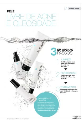 PELE
LIVRE DE ACNE
E OLEOSIDADE
3EM APENAS
PASSOS
LIMPEZA
Gel de Limpeza para
Pele com Tendência
à Acne 127 g
R$ 52,00
1
PURIFICAÇÃO
Loção para Pele com
Tendência à Acne 50 g
R$ 69,00
2
TRATAMENTO
Creme Secativo para Pele
com Tendência à Acne, 29 g
R$ 47,00
3
EXPERIMENTE
TAMBÉM
Especialmente desenvolvido
com ingredientes botânicos,
para ajudar a combater a acne
do corpo. Pode ser aplicado
nos ombros, costas e pernas.
Spray Corporal, R$ 59,00
Cuidados Antiacne
➊
➋
➌
thelook
MARYKAY.COM.BRA impressão pode alterar a cor real do produto
19
 