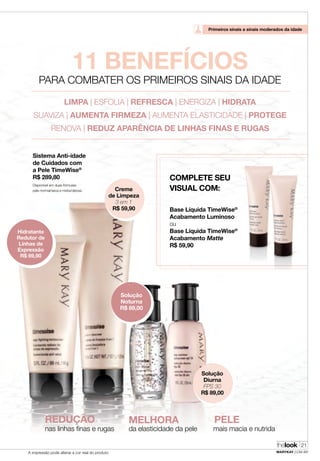 thelook
MARYKAY.COM.BRA impressão pode alterar a cor real do produto
21
Disponível em duas fórmulas:
pele normal/seca e mista/oleosa. Creme
de Limpeza
3 em 1
R$ 59,90
Hidratante
Redutor de
Linhas de
Expressão
R$ 69,90
Sistema Anti-idade
de Cuidados com
a Pele TimeWise®
R$ 289,80
Base Líquida TimeWise®
Acabamento Luminoso
ou
Base Líquida TimeWise®
Acabamento Matte
R$ 59,90
Solução
Diurna
FPS 30
R$ 89,00
Solução
Noturna
R$ 89,00
COMPLETE SEU
VISUAL COM:
REDUÇÃO
nas linhas finas e rugas
MELHORA
da elasticidade da pele
PELE
mais macia e nutrida
Primeiros sinais a sinais moderados da idade
thelook
MARYKAY.COM.BR
21
11 BENEFÍCIOS
PARA COMBATER OS PRIMEIROS SINAIS DA IDADE
LIMPA | ESFOLIA | REFRESCA | ENERGIZA | HIDRATA
SUAVIZA | AUMENTA FIRMEZA | AUMENTA ELASTICIDADE | PROTEGE
RENOVA | REDUZ APARÊNCIA DE LINHAS FINAS E RUGAS
A impressão pode alterar a cor real do produto
 