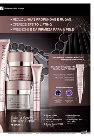 *Todos os itens são vendidos separadamente. Saiba mais no Guia de ComprasA impressão pode alterar a cor real do produto
Sinais avançados da idade
thelook
MARYKAY.COM.BR
23
1. Sérum Lifting
R$ 145,00
2. Espuma de Limpeza
R$ 72,00
3. Creme Diurno FPS 30
R$ 115,00
4. Creme Noturno
R$ 115,00
5. Creme para a Área
dos Olhos
R$ 110,00
Sistema Volu-Firm™
TimeWise Repair*™
R$ 534,00
• REDUZ LINHAS PROFUNDAS E RUGAS
• OFERECE EFEITO LIFTING
• PREENCHE E DÁ FIRMEZA PARA A PELE
PREENCHIMENTO IMEDIATO
MELHORA A APARÊNCIA
DAS RUGAS
Complemente o Sistema Volu-Firm™
TimeWise Repair™ com o:
INGREDIENTES INOVADORES
ÁCIDO HIALURÔNICO:
Preenche os
espaços vazios
criados
pelas rugas
ELASTÔMEROS
FLEXÍVEIS:
Ajudam a tornar
a pele mais
flexível
Preenchedor de Rugas Volu-Fill™
TimeWise Repair™, R$ 110,00
 