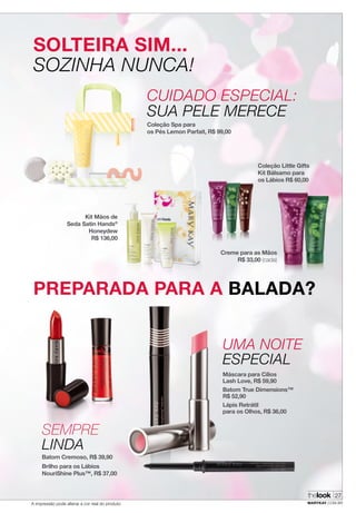 A impressão pode alterar a cor real do produto
SOLTEIRA SIM...
SOZINHA NUNCA!
PREPARADA PARA A BALADA?
CUIDADO ESPECIAL:
SUA PELE MERECE
SEMPRE
LINDA
UMA NOITE
ESPECIAL
Coleção Spa para
os Pés Lemon Parfait, R$ 99,00
Batom Cremoso, R$ 39,90
Brilho para os Lábios
NouriShine Plus™, R$ 37,00
Kit Mãos de
Seda Satin Hands®
Honeydew
R$ 136,00
Máscara para Cílios
Lash Love, R$ 59,90
Batom True Dimensions™
R$ 52,90
Lápis Retrátil
para os Olhos, R$ 36,00
thelook
MARYKAY.COM.BR
27
Creme para as Mãos
R$ 33,00 (cada)
Coleção Little Gifts
Kit Bálsamo para
os Lábios R$ 60,00
 