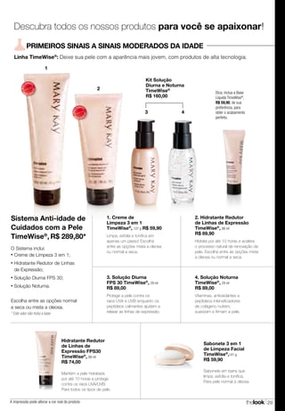 thelook 29A impressão pode alterar a cor real do produto
4. Solução Noturna
TimeWise®
, 29 ml
R$ 89,00
Vitaminas, antioxidantes e
peptídeos intensificadores
de colágeno nutrem,
suavizam e firmam a pele.* Este valor não inclui a base
Linha TimeWise®
: Deixe sua pele com a aparência mais jovem, com produtos de alta tecnologia.
PRIMEIROS SINAIS A SINAIS MODERADOS DA IDADE
Dica: inclua a Base
Líquida TimeWise®
,
R$ 59,90, de sua
preferência, para
obter o acabamento
perfeito.
MAIS
VENDID
O
M
A I S V E N
DIDO
1
Kit Solução
Diurna e Noturna
TimeWise®
R$ 160,00
3 4
2
MAIS
VENDID
O
M
A I S V E N
DIDO
Sabonete 3 em 1
de Limpeza Facial
TimeWise®
,141 g
R$ 59,90
Sabonete em barra que
limpa, esfolia e tonifica.
Para pele normal a oleosa.
Hidratante Redutor
de Linhas de
Expressão FPS30
TimeWise®
, 88 ml
R$ 74,00
Mantém a pele hidratada
por até 10 horas e protege
contra os raios UVA/UVB.
Para todos os tipos de pele.
Descubra todos os nossos produtos para você se apaixonar!
2. Hidratante Redutor
de Linhas de Expressão
TimeWise®
, 88 ml
R$ 69,90
Hidrata por até 10 horas e acelera
o processo natural de renovação da
pele. Escolha entre as opções mista
a oleosa ou normal a seca.
1. Creme de
Limpeza 3 em 1
TimeWise®
, 127 g R$ 59,90
Limpa, esfolia e tonifica em
apenas um passo! Escolha
entre as opções mista a oleosa
ou normal a seca.
3. Solução Diurna
FPS 30 TimeWise®
, 29 ml
R$ 89,00
Protege a pele contra os
raios UVA e UVB enquanto os
peptídeos calmantes ajudam a
relaxar as linhas de expressão.
Sistema Anti-idade de
Cuidados com a Pele
TimeWise®
, R$ 289,80*
O Sistema inclui:
• Creme de Limpeza 3 em 1;
• Hidratante Redutor de Linhas
de Expressão;
• Solução Diurna FPS 30;
• Solução Noturna.
Escolha entre as opções normal
a seca ou mista a oleosa.
 