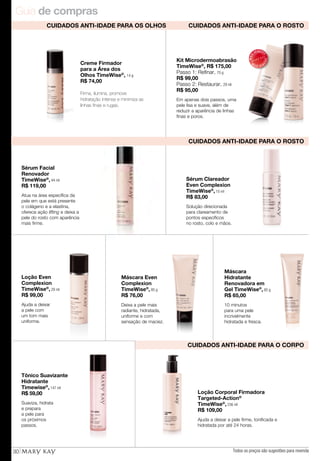 Guia de compras
30
Loção Corporal Firmadora
Targeted-Action®
TimeWise®
, 236 ml
R$ 109,00
Ajuda a deixar a pele firme, tonificada e
hidratada por até 24 horas.
CUIDADOS ANTI-IDADE PARA O ROSTO
CUIDADOS ANTI-IDADE PARA O ROSTO
CUIDADOS ANTI-IDADE PARA O CORPO
Kit Microdermoabrasão
TimeWise®
, R$ 175,00
Passo 1: Refinar, 70 g
R$ 99,00
Passo 2: Restaurar, 29 ml
R$ 95,00
Em apenas dois passos, uma
pele lisa e suave, além de
reduzir a aparência de linhas
finas e poros.
MAIS
VENDID
O
M
A I S V E N
DIDO
Sérum Facial
Renovador
TimeWise®
, 44 ml
R$ 119,00
Atua na área específica da
pele em que está presente
o colágeno e a elastina,
oferece ação lifting e deixa a
pele do rosto com aparência
mais firme.
10 minutos
para uma pele
incrivelmente
hidratada e fresca.
Máscara
Hidratante
Renovadora em
Gel TimeWise®
, 85 g
R$ 65,00
Tônico Suavizante
Hidratante
Timewise®
, 147 ml
R$ 59,00
Suaviza, hidrata
e prepara
a pele para
os próximos
passos.
Loção Even
Complexion
TimeWise®
, 29 ml
R$ 99,00
Ajuda a deixar
a pele com
um tom mais
uniforme.
Máscara Even
Complexion
TimeWise®
, 85 g
R$ 76,00
Deixa a pele mais
radiante, hidratada,
uniforme e com
sensação de maciez.
Sérum Clareador
Even Complexion
TimeWise®
, 10 ml
R$ 83,00
Solução direcionada
para clareamento de
pontos específicos
no rosto, colo e mãos.
Creme Firmador
para a Área dos
Olhos TimeWise®
, 14 g
R$ 74,00
Firma, ilumina, promove
hidratação intensa e minimiza as
linhas finas e rugas.
CUIDADOS ANTI-IDADE PARA OS OLHOS
Todos os preços são sugestões para revenda
 