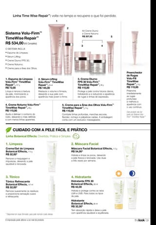 thelook 31
Linha Botanical Effects: Divertida, Prática e Simples
1. Limpeza
Creme/Gel de Limpeza
Botanical Effects, 113 g
R$ 32,00*
Remove a maquiagem e
impurezas, deixando a pele
saudável e renovada.
2. Máscara Facial
Máscara Facial Botanical Effects, 113 g
R$ 54,00*
Hidrata e limpa os poros, deixando
a pele fresca e renovada. Use duas
a três vezes por semana.
CUIDADO COM A PELE FÁCIL E PRÁTICO
Linha Time Wise Repair™
: volte no tempo e recupere o que foi perdido.
Hidrata e protege contra os raios
UVA e UVB. Para todos os tipos
de pele.
4. Hidratante
Hidratante
Botanical Effects, 88 ml
R$ 32,00*
Tem absorção rápida e deixa a pele
com aparência saudável e equilibrada.
Hidratante FPS 30
Botanical Effects, 88 ml
R$ 42,00
3. Tônico
Tônico Refrescante
Botanical Effects, 147 ml
R$ 32,00*
Remove suavemente os resíduos
e proporciona sensação suave
e refrescante.
* Disponível em duas fórmulas: para pele normal e pele oleosa.
1. Espuma de Limpeza
Volu-Firm™
TimeWise
Repair™
,127 g
R$ 72,00
Limpa e renova a textura
da pele, minimizando a
aparência dos poros.
3. Creme Diurno
FPS 30 Volu-Firm™
TimeWise Repair™
,48 g
R$ 115,00
Protege a pele contra futuros danos,
hidratando-a e reduzindo a aparência
de rugas e linhas de expressão.
4. Creme Noturno Volu-Firm™
TimeWise Repair™
,48 g
R$ 115,00
Ajuda a delinear o contorno do
rosto, deixando-o mais definido
e com menos linhas aparentes.
5. Creme para a Área dos Olhos Volu-Firm™
TimeWise Repair™
,14 g
R$ 110,00
Combate linhas profundas, manchas escuras,
flacidez, inchaço e pálpebras caídas. A embalagem
conta com um exclusivo massageador.
Restaura o volume e firmeza,
deixando a sua pele com
aparência mais jovem e firme.
2. Sérum Lifting
Volu-Firm™
TimeWise
Repair™
,29 ml
R$ 145,00
Preenchedor
de Rugas
Volu-Fill
TimeWise
Repair™
,14 g
R$ 110,00
Preenche
imediatamente
as rugas
profundas
e melhora a
aparência com
o uso contínuo.
O SISTEMA INCLUI:
• Espuma de Limpeza;
• Sérum Lifting;
• Creme Diurno FPS 30;
• Creme Noturno;
• Creme para a Área dos Olhos.
Sistema Volu-Firm™
TimeWise Repair™
R$ 534,00 (Kit Completo)
2
Kit Creme Diurno
e Creme Noturno
R$ 207,00
3 4
5
1
A impressão pode alterar a cor real do produto
Este produto não faz
parte do Sistema Volu-
Firm™
TimeWise Repair™
 