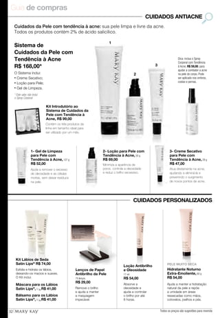 Guia de compras
32
Cuidados da Pele com tendência à acne: sua pele limpa e livre da acne.
Todos os produtos contém 2% de ácido salicílico.
CUIDADOS ANTIACNE
Kit Introdutório ao
Sistema de Cuidados da
Pele com Tendência à
Acne, R$ 99,00
Contém os três produtos da
linha em tamanho ideal para
ser utilizado por um mês.
Sistema de
Cuidados da Pele com
Tendência à Acne
R$ 168,00*
O Sistema inclui:
• Creme Secativo;
• Loção para Pele;
• Gel de Limpeza.
* Este valor não inclui
o Spray Corporal
Dica: inclua o Spray
Corporal com Tendência
à Acne, R$ 59,00, para
ajudar a combater a acne
na pele do corpo. Pode
ser aplicado nos ombros,
costas e pernas.
1
2
3
Absorve a
oleosidade e
ajuda a controlar
o brilho por até
8 horas.
Loção Antibrilho
e Oleosidade
17 ml
R$ 54,00
Lenços de Papel
Antibrilho da Pele
75 lenços.
R$ 29,00
Remove o brilho
e ajuda a manter
a maquiagem
impecável.
Kit Lábios de Seda
Satin Lips®
R$ 74,00
Máscara para os Lábios
Satin Lips®
, 8 g, R$ 41,00
Bálsamo para os Lábios
Satin Lips®
, 8 g, R$ 41,00
Esfolia e hidrata os lábios,
deixando-os macios e suaves.
O Kit inclui:
PELE MUITO SECA
Hidratante Noturno
Extra-Emoliente, 60 g
R$ 54,00
Ajuda a manter a hidratação
natural da pele e repõe
a umidade em áreas
ressecadas como mãos,
cotovelos, joelhos e pés.
3- Creme Secativo
para Pele com
Tendência à Acne, 29 g
R$ 47,00
Atua diretamente na acne,
ajudando a eliminá-la e
prevenindo o surgimento
de novos pontos de acne.
1- Gel de Limpeza
para Pele com
Tendência à Acne, 127 g
R$ 52,00
Ajuda a remover o excesso
de oleosidade e as células
mortas, sem deixar resíduos
na pele.
2- Loção para Pele com
Tendência à Acne, 50 g
R$ 69,00
Minimiza a aparência de
poros, controla a oleosidade
e reduz o brilho excessivo.
CUIDADOS PERSONALIZADOS
Todos os preços são sugestões para revenda
 