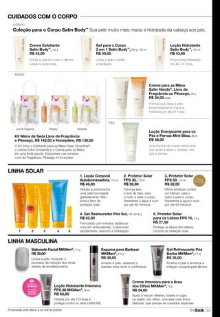 thelook 33
LINHA MASCULINA
CUIDADOS COM O CORPO
Coleção para o Corpo Satin Body™
Sua pele muito mais macia e hidratada da cabeça aos pés.
CORPO
Creme Esfoliante
Satin Body™
, 185 g
R$ 43,00
Gel para o Corpo
2 em 1 Satin Body™
, 200 g / 192 ml
R$ 40,00
Loção Hidratante
Satin Body™
, 192 ml
R$ 43,00
Esfolia a pele do corpo e elimina
a textura ressecada.
Proporciona hidratação
por até 24 horas.
Limpa a pele e facilita
a depilação.
EdiçãoEspecial!
1. Loção Corporal
Autobronzeadora, 118 ml
R$ 49,00
Hidrata e proporciona
uma pele bronzeada
gradualmente. Não
possui fator de
proteção solar.
2. Protetor Solar
FPS 30, 118 ml
R$ 59,90
Fórmula leve
e livre de óleo, para
o rosto e para o corpo.
Resistente à água e suor
por até 80 minutos.
4. Gel Restaurador Pós Sol, 192 ml/192 g
R$ 42,00
Formulado com extratos botânicos
ricos em antioxidantes, é absorvido
rapidamente, repondo a hidratação.
5. Protetor Solar
para os Lábios FPS 15, 4,5 g
R$ 27,50
Protege os lábios dos efeitos
nocivos da radiação solar.
Gel Refrescante Pós
Barba MKMen®
, 73 ml
R$ 35,00
Acalma a pele e ameniza a
irritação causada pela lâmina.
Sabonete Facial MKMen®
,113 g
R$ 39,00
Limpa a pele, iniciando o
processo de redução dos sinais
visíveis de envelhecimento.
Ajuda a reduzir olheiras, bolsas e rugas
na região dos olhos, uma área mais fina e
delicada, que precisa de cuidados especiais.
Creme Intensivo para a Área
dos Olhos MKMen®
, 18 g
R$ 54,00
Espuma para Barbear
MKMen®
, 184 g
R$ 39,00
Amacia a pele, deixando o
barbear mais rente e confortável.
Loção Hidratante Intensiva
FPS 30 MKMen®
, 88 ml
R$ 63,00
Hidrata por até 10 horas e
protege contra os raios UVA/UVB.
PÉS
Creme para as Mãos
Satin Hands®
, Livre de
Fragrância ou Pêssego, 85 g
R$ 34,00 (cada)
Fórmula que deixa a pele
instantaneamente macia e
hidratada por até 24 horas.
Loção Energizante para os
Pés e Pernas Mint Bliss, 88 ml
R$ 48,00
Uma fórmula de menta refrescante
que ajuda a aliviar o cansaço dos
pés e pernas.
Livre de Fragrância Pêssego Honeydew
MÃOS
Kit Mãos de Seda Livre de Fragrância
e Pêssego, R$ 142,00 e Honeydew, R$ 136,00
O Kit inclui o Esfoliante para as Mãos Satin Smoothie®
,
o Creme Extra Emoliente e o Creme para as Mãos
em uma linda sacola. Disponíveis nas versões:
Livre de Fragrância, Pêssego e Honeydew
4 5321
LINHA SOLAR
MAIS
VENDID
O
M
A I S V E N
DIDO
3. Protetor Solar
FPS 50, 118 ml
R$ 62,00
Ótima proteção contra
sol intenso, para o
rosto e para o corpo.
Resistente à água e suor
por até 80 minutos.
A impressão pode alterar a cor real do produto
 