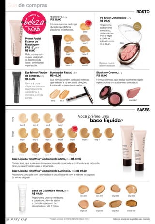 Guia de compras
34
Você prefere uma
	 base líquida?
Base de Cobertura Média, 29 ml
R$ 49,90
ivory 200 ivory 204 beige 300
bronze 500
beige 302
beige 402beige 400beige 304
IvoryBeigeBronze
beige 2beige 1 beige 3 beige 4 beige 5 beige 6 beige 7 beige 8
bronze 1 bronze 2 bronze 7bronze 5bronze 4
MAIS
VENDID
O
M
A I S V E N
DIDO
Proporciona uma cor verdadeira
e duradoura, além de ajudar
a controlar o excesso de
oleosidade por até 8 horas.
Base Líquida TimeWise®
acabamento Luminoso, 29 ml R$ 59,90
Proporciona uma pele com luminosidade e visual radiante com a melhora do aspecto
da textura da pele.
Fórmula leve, que ajuda a controlar o excesso de oleosidade e o brilho durante todo o dia.
Diminui a aparência de rugas e linhas finas.
Base Líquida TimeWise®
acabamento Matte, 29 ml R$ 59,90
Primer Facial
Fixador de
Maquiagem
FPS 15*
, 29 ml
R$ 65,00
Corretivo, 8,5 g
R$ 38,00
Iluminador Facial, 1,3 ml
R$ 49,00
yellow
ivory 1
beige 1 beige 2
bronze 2bronze 1
ivory 2
ROSTO
MAIS
VENDID
O
M
A I S V E N
DIDO
Melhora o aspecto
da pele, realçando
os benefícios da
base e amenizando
imperfeições.
Fórmula cremosa de longa
duração que disfarça
pequenas imperfeições.
Sua fórmula contém partículas esféricas
que refletem a luz em várias direções,
iluminando as áreas sombreadas.
tom 3tom 2
BASES
ivory 5 ivory 6 ivory 7ivory 3
sheer bliss*
Blush em Creme, 2,1 g
R$ 36,00
Fórmula cremosa que desliza facilmente na pele
e proporciona um acabamento aveludado.Fórmula à prova
d’água que cria uma
base transparente
que prolonga e
intensifica a cor da
sombra.
Eye Primer Fixador
de Sombras,8,5 g
R$ 43,00
Pó Sheer Dimensions™
, 7 g
R$ 99,00
ribbon
Proporciona
acabamento
translúcido,
disfarça linhas
finas e rugas
e pode ser
aplicado como
pó e blush.
EdiçãoEspecial!
Disponível enquanto
durarem os estoques
Todos os preços são sugestões para revenda* Produto vencedor do Prêmio NOVA de Beleza 2014.
 