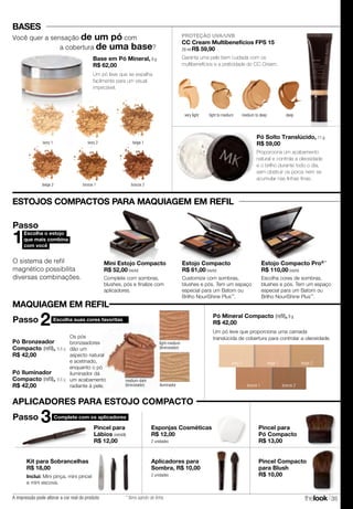 thelook 35
bronze 2bronze 1
ivory 1
CC Cream Multibenefícios FPS 15
29 ml R$ 59,90
Garanta uma pele bem cuidada com os
multibenefícios e a praticidade do CC Cream.
BASES
Pó Solto Translúcido, 11 g
R$ 59,00
Proporciona um acabamento
natural e controla a oleosidade
e o brilho durante todo o dia,
sem obstruir os poros nem se
acumular nas linhas finas.
ESTOJOS COMPACTOS PARA MAQUIAGEM EM REFIL
beige 1ivory 2 beige 2
Pó Mineral Compacto (refil), 9 g
R$ 42,00
Um pó leve que proporciona uma camada
translúcida de cobertura para controlar a oleosidade.
O sistema de refil
magnético possibilita
diversas combinações.
Mini Estojo Compacto
R$ 52,00 (vazio)
Complete com sombras,
blushes, pós e finalize com
aplicadores.
Estojo Compacto
R$ 61,00 (vazio)
Customize com sombras,
blushes e pós. Tem um espaço
especial para um Batom ou
Brilho NouriShine Plus™
.
Escolha o estojo
que mais combina
com você
1
Passo
PROTEÇÃO UVA/UVB
Pó Bronzeador
Compacto (refil), 8,6 g
R$ 42,00
Pó Iluminador
Compacto (refil), 8,6 g
R$ 42,00
Escolha suas cores favoritas
2Passo
Os pós
bronzeadores
dão um
aspecto natural
e acetinado,
enquanto o pó
iluminador dá
um acabamento
radiante à pele.
medium-dark
(bronzeador)
light-medium
(bronzeador)
iluminador
Escolha cores de sombras,
blushes e pós. Tem um espaço
especial para um Batom ou
Brilho NouriShine Plus™
.
Estojo Compacto Pro® *
R$ 110,00 (vazio)
beige 2 bronze 1 bronze 2
ivory 2 beige 1
Base em Pó Mineral, 8 g
R$ 62,00
Um pó leve que se espalha
facilmente para um visual
impecável.
Você quer a sensação de um pó com
a cobertura de uma base?
very light deepmedium to deeplight to medium
MAQUIAGEM EM REFIL
A impressão pode alterar a cor real do produto * Itens saindo de linha.
Kit para Sobrancelhas
R$ 18,00
Inclui: Mini pinça, mini pincel
e mini escova.
Aplicadores para
Sombra, R$ 10,00
2 unidades
Pincel para
Lábios (retrátil)
R$ 12,00
Esponjas Cosméticas
R$ 12,00
2 unidades
Pincel para
Pó Compacto
R$ 13,00
Pincel Compacto
para Blush
R$ 10,00
APLICADORES PARA ESTOJO COMPACTO
Passo 3 Complete com os aplicadores
 