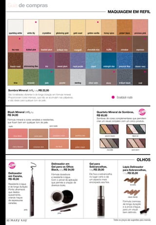 Guia de compras
Todos os preços são sugestões para revenda36
amber blaze
Tonalidade matte.
Sombra Mineral (refil), 1,4 g R$ 22,00
São tonalidades vibrantes e de longa duração em fórmula mineral.
Proporcionam cores intensas, que não se acumulam nas pálpebras,
e são ideais para qualquer tom de pele.
Delineador
em Caneta,
R$ 49,00
Resistente à água
e de longa duração.
Ponta ultramacia
que desliza
suavemente,
criando traços
de espessuras
variadas.
Fórmula cremosa,
de longa duração
e à prova d'água,
para um visual
bem definido.
brunette
classic blonde
Lápis Delineador
para Sobrancelhas,
1,13 g R$ 35,00
emerald jade
sweet plum midnight star peacock blueazureroyal purple
lime
classic navyirisshimmering lilac
coalstone
rosegold
french roast
antique rose
brilliant black
espresso
precious pink
tea rose tickled pink cinnabartrufflechocolate kisstoasted plum
white lily crystalline glistening gold golden vanillagold coast honey spice
silver satingranite sterling
MAQUIAGEM EM REFIL
sparkling white
Delineador em
Gel para os Olhos
Black, 4,5 g R$ 54,00
Fórmula duradoura
e resistente à água.
Com o pincel de aplicação
que permite a criação de
diversos looks.
preto
preto
Gel para
Sobrancelhas,
7,8 g R$ 29,00
Ele fixa a sobrancelha
no lugar certo e dá
um aspecto mais
encorpado aos fios.
Blush Mineral (refil), 5 g
R$ 34,00
Quarteto Mineral de Sombras,
R$ 65,00
Fórmula mineral e cores versáteis e resistentes,
que ficam bem em qualquer tom de pele.
Sombras de cores complementares que permitem
criar um visual completo com um único produto.
shy blush
sparkling ciderstrawberry creamsunny spice
cherry blossom
citrus bloom
golden coppercinnamon stick
matte: semi-matte:
autumn leaves
chai latte
black ice
sand storm
OLHOS
N OVO
!
N
OVO!
Eu
quero!
N OVO
!
N
OVO!
Eu
quero!
 