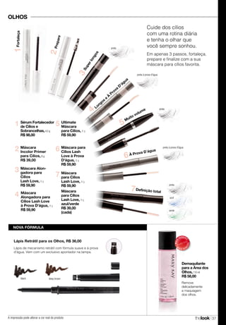 A impressão pode alterar a cor real do produto thelook 37
OLHOS
Lápis de mecanismo retrátil com fórmula suave e à prova
d'água. Vem com um exclusivo apontador na tampa.
Lápis Retrátil para os Olhos, R$ 36,00
NOVA FÓRMULA
MAIS
VENDID
O
M
A I S V E N
DIDO
Demaquilante
para a Área dos
Olhos,110 ml
R$ 58,00
Remove
delicadamente
a maquiagem
dos olhos.
preta
azul
verde
preta à prova d'água
6 Máscara para
Cílios Lash
Love à Prova
D'água, 8 g
R$ 59,90
7 Máscara
para Cílios
Lash Love, 8 g
R$ 59,90
Máscara
para Cílios
Lash Love, 9 g
azul/verde
R$ 39,00
(cada)
5 Ultimate
Máscara
para Cílios, 8 g
R$ 59,90
4 Máscara
Alongadora para
Cílios Lash Love
à Prova D'água, 8 g
R$ 59,90
Máscara
Incolor Primer
para Cílios, 8 g
R$ 39,00
2
3 Máscara Alon-
gadora para
Cílios
Lash Love, 8 g
R$ 59,90
Sérum Fortalecedor
de Cílios e
Sobrancelhas,4,5 g
R$ 98,00
1
Definição total
7
Prepare
2
Fortaleça1
À Prova D´água
6
Muito volume
5
Superlongos
3
Longos
e
À
Prova
D'água
4
Cuide dos cílios
com uma rotina diária
e tenha o olhar que
você sempre sonhou.
Em apenas 3 passos, fortaleça,
prepare e finalize com a sua
máscara para cílios favorita.
preta
preta à prova d'água
preta
black deep brown
 