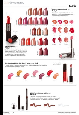 Guia de compras
Todos os preços são sugestões para revenda38
LÁBIOS
Batom True Dimensions™
, 3,3 g
R$ 52,90
Proporcione uma nova dimensão aos seus
lábios com uma fórmula avançada em uma
sofisticada embalagem metálica.
Neutros
amber suede gingerbread
Chocolates
Vinhos
berry kiss apple berry
sheer blush
Metálicos
icy peach sunny citrus sweet nectar
Alaranjados
fuchsia
Rosados
dusty rose hibiscus pink satin pink melonpink passion
Really Red
Vermelhos
redreally red
pink chérietangerine pop sassy fuchsia coral bliss
sizzling red rosette first blush*
firecrackerwild about
pink
color me
coral
natural beauté
ACABAMENTO
ULTRA BRILHO!
Protege, suaviza e hidrata os lábios. O produto proporciona ainda um brilho radiante
em cores que estão sempre na moda.
Brilho para os Lábios NouriShine Plus™
, 4,5 ml R$ 37,00
pink luster berry tart
rock'n'red
shock tart
pink diamonds
au naturel
beach bronze
shell toffee frosted rosetanned
Uma fórmula leve e à prova d'água, em uma prática
embalagem retrátil. Desliza suavemente para uma aplicação
uniforme e vem com um exclusivo apontador na tampa.
Lápis Retrátil para os Lábios, 0,28 g
R$ 35,00
neutral clearsoft blush
Sua fórmula de longa duração desliza pelos
lábios deixando uma textura leve e cremosa,
para um resultado impactante e duradouro.
Enriquecido com Vitamina E que ajuda a
proteger contra a ação dos radicais livres.
Batom Cremoso, 3 g
R$ 39,90
 