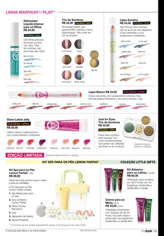 A impressão pode alterar a cor real do produto thelook 39
coral me crazy
Lápis Sombra
R$ 24,00
Sua fórmula ultra cremosa
não se acumula nas pálpebras.
Cores divertidas e com
acabamento metalizado.
hot tamale poppy lovecrushed plum violet vixenteddy bare haute pinkberry me pink-a-boo
LINHA MARYKAYATPLAY™
Gloss Labial Jelly
R$ 20,00
Lápis Batom R$ 24,00
Cores marcantes com acabamento luminoso. Sua
fórmula desliza facilmente e não borra durante o dia.
perfect pink violet love candied apple toasted heartthrob lava love purple punch
Delineador
Líquido Intenso
para os Olhos
R$ 24,00
Cria linhas precisas
de ponta a ponta
nos cílios. Fácil
de controlar, não
escorrega das mãos.
blue my mind
gold metal
hello violet
the real teal
on the horizon tuxedo
earth bound
field day
neapolitan
sunset beach electric spring
teal me more in the navy*
purple smoke gold mine
green tea*
over the taupe
cold as ice
you're a peach
Just for Eyes
Trio de Sombras
R$ 35,00
Estojo leve e prático
para carregar com
cores complementares
que podem ser utilizadas
sozinhas ou em conjunto.
Lábios macios e glamourosos
com cores intensas e brilhantes.
Edição
Especial!
Edição
Especial!
Trio de Sombras
R$ 32,90
Tecnologia baked, que
garante brilho intenso e ótima
pigmentação. Três cores em
um só produto.
EDIÇÃO LIMITADA
KIT SPA PARA OS PÉS LEMON PARFAIT COLEÇÃO LITTLE GIFTS
** Os produtos não são vendidos separadamente, apenas no Kit Spa para os Pés Lemon Parfait.
Kit Bálsamo
para os Lábios, 8 g/cada.
R$ 60,00
Hidratação para os lábios
por até 6 horas com as
fragrâncias Vanilla Berry,
Vanilla Mint e Vanilla.
Creme para as
Mãos, 88 ml
R$ 33,00 (cada)
Hidratação instantânea
com duração de até 24
horas. Sua pele macia e
perfumada nas fragrâncias
Vanilla Berry e Vanilla Mint.
4
5
3 2
1
6
O Kit Spa para os Pés
Lemon Parfait contém:
1. Gel Refrescante para
os pés;
2. Sais de Banho
Lemon Parfait;
3. Pedra Pomes
Macaroon;
4. Lixa;
5. Separador de Dedos;
6. Sacola Presente.
Kit Spa para os Pés
Lemon Parfait**
, 60g
R$ 99,00
Deixe seus pés prontos para o verão
e para as sandálias.
Disponível enquanto durarem os estoques
Disponível enquanto
durarem os estoques
* Itens saindo de linha.
 