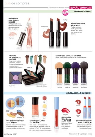 Guia de compras
40
Batom Cremoso Soft
Matte, 2 g, R$ 44,00
Acabamento soft matte
com sensação de lábios
hidratados e leveza.
retro rose
carefree
coral
EDIÇÃO LIMITADA
COLEÇÃO HELLO SUNSHINE
Esmalte para Unhas
7,5 ml, R$ 24,00
Tons pastel e um acabamento
instantâneo de alto brilho. Fórmula
especial 3-Free** de longa duração.
retro
rose
lemon
parfait
carefree
coral
Duo de Sombras Fresh
1 g cada, R$ 45,00
Fórmula leve e cremosa, desliza
suavemente sobre a pele e
deixa um acabamento intenso.
stonewashed Brilho Labial
Ultra-Glossy
3,2 g, R$ 39,00
Deixe seus lábios
ultra-glossy e
com aparência
espelhada.
cherry twist
Não contém tolueno, dibutilftalato e formaldeído.
MIDNIGHT JEWELS
N OVO
!
N
OVO!
Eu
quero!
Ruby Night
Pearl Rose
Pink Moonsone
Sapphire Noir
Emerald Noir
Pearl Rose Emerald Noir Sapphire Noir Night Diamond
Brilho Labial
Pearl Rose, 4 g
R$ 49,00
Brilho perolado para
os lábios com um tom
de rosa irresistível.
Fácil de aplicar.
Quinteto
de Sombras, 3 g
R$ 79,00
Inspirados nas joias
preciosas, oferece
cores complementares
que combinam
perfeitamente entre si.
Esmalte para Unhas, 7,5 ml R$ 28,00
Unhas sofisticadas com toques de cores luminosas.
Batom Semi-Matte
R$ 54,00, 2 g
Acabamento soft
matte que hidrata
e deixa seus lábios
intensamente mais
bonitos.
Todos os preços são sugestões para revenda
Estojo não acompanha
o Quinteto de Sombras
Disponível enquanto durarem os estoques
summer
sunset
 