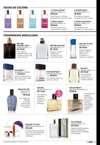 thelook 43
Upbeat for Him
Desodorante
Colônia, 75 ml
R$ 95,00
Uma fragrânciare
frescante
com notas
vibrantes ideal
para o homem
descolado.
Fragrância fougère aromática.
Fresca, contemporânea e
espontânea para o verdadeiro
homem original.
True Original™
Cologne Spray, 59 ml
R$ 139,00
ÁGUAS DE COLÔNIA
1. Forever Orchid®
Água de Colônia, 50 ml
R$ 68,00
Floral Cremoso, com notas
perfumadas de orquídea e vanilla.
2. Warm Amber™
Água de Colônia, 50 ml
R$ 68,00
Floriental Cremoso com
notas de âmbar e sândalo.
3. Simply Cotton
Água de Colônia, 50 ml
R$ 68,00
Floral Aquoso, desperta
sensação de frescor e pureza.
4. Exotic Passionfruit
Água de Colônia, 50 ml
R$ 68,00
Uma fragrância Frutal
suculenta, com notas picantes.
Uma refrescante
combinação de
lavanda, musgo de
carvalho e almíscar.
Domain®
Cologne Spray, 73 ml
R$ 105,00
Uma fragrância
amadeirada
aromática
perfeita para
o homem
sofisticado.
Upscale
Eau de Parfum, 75 ml
R$ 115,00
Free Spirit Sport™
Desodorante Colônia,
100 ml R$ 89,00
Uma essência refrescante,
com notas cítricas.
Esta leve fragrância
captura o frescor
dos ares das
montanhas e a
essência de madeiras.
Velocity®
for Him
Cologne, 59 ml
R$ 109,00
Uma fragrância
amadeirada fresca, para
o homem que vive cada
dia intensamente.
MK High
Intensity™
Sport
Cologne Spray, 73 ml
R$ 139,00
Fragrância oriental
cativante para
o homem que vive
a vida intensamente.
MK High Intensity®
Cologne Spray, 73 ml
R$ 139,00
Uma sofisticada
fragrância
amadeirada
com um toque
oriental que
acentua a
autoconfiança
e o poder de
sedução do
homem.
Upscale Black™
Desodorante Colônia,75 ml
R$ 99,00
Heartfelt™
for Him
Desodorante Colônia, 60 ml
R$ 84,00
Da família olfativa amadeirada
musk, traz notas refrescantes
com um toque sensual e
confortante.
...duas fragrâncias.
Essência refrescante com
elementos aquosos, ideal
para o dia-a-dia.
Free Spirit™
Desodorante Colônia,
100 ml R$ 89,00
FRAGRÂNCIAS MASCULINAS
1 2 3 4
A impressão pode alterar a cor real do produto
 