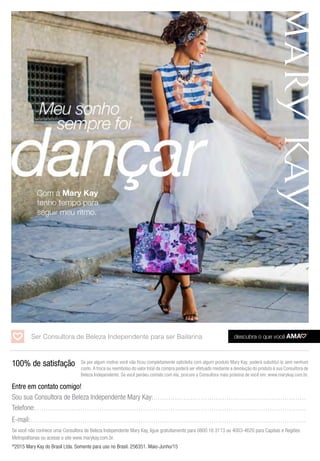 ©
2015 Mary Kay do Brasil Ltda. Somente para uso no Brasil. 256351. Maio-Junho/15
Com a Mary Kay
tenho tempo para
seguir meu ritmo.
100% de satisfação
Entre em contato comigo!
Sou sua Consultora de Beleza Independente Mary Kay:. . . . . . . . . . . . . . . . . . . . . . . . . . . . . . . . . . . . . . . . . . . . . . . . . . . . . . . . . . . . . . . . . . . . . . . .
Telefone:.. . . . . . . . . . . . . . . . . . . . . . . . . . . . . . . . . . . . . . . . . . . . . . . . . . . . . . . . . . . . . . . . . . . . . . . . . . . . . . . . . . . . . . . . . . . . . . . . . . . . . . . . . . . . . . . . . . . . . . . . . . . . . .
E-mail:. . . . . . . . . . . . . . . . . . . . . . . . . . . . . . . . . . . . . . . . . . . . . . . . . . . . . . . . . . . . . . . . . . . . . . . . . . . . . . . . . . . . . . . . . . . . . . . . . . . . . . . . . . . . . . . . . . . . . . . . . . . . . . . . .
Se você não conhece uma Consultora de Beleza Independente Mary Kay, ligue gratuitamente para 0800 16 3113 ou 4003-4620 para Capitais e Regiões
Metropolitanas ou acesse o site www.marykay.com.br.
Ser Consultora de Beleza Independente para ser Bailarina
Se por algum motivo você não ficou completamente satisfeita com algum produto Mary Kay, poderá substituí-lo sem nenhum
custo. A troca ou reembolso do valor total da compra poderá ser efetuado mediante a devolução do produto à sua Consultora de
Beleza Independente. Se você perdeu contato com ela, procure a Consultora mais próxima de você em: www.marykay.com.br.
 